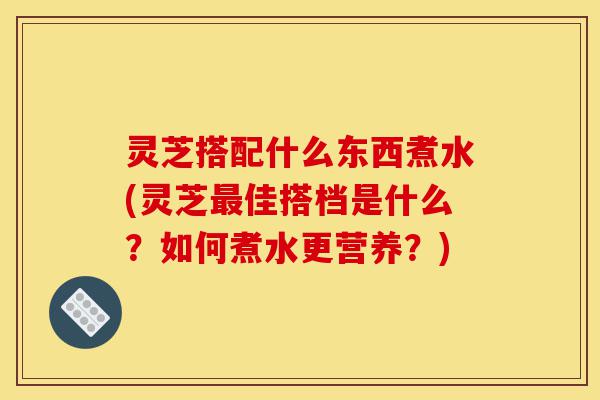灵芝搭配什么东西煮水(灵芝最佳搭档是什么？如何煮水更营养？)-第1张图片-灵芝之家