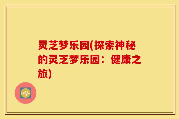 灵芝梦乐园(探索神秘的灵芝梦乐园:健康之旅)-第1张图片-灵芝之家 灵芝梦乐园(探索神秘的灵芝梦乐园:健康之旅)-第1张图片-灵芝之家