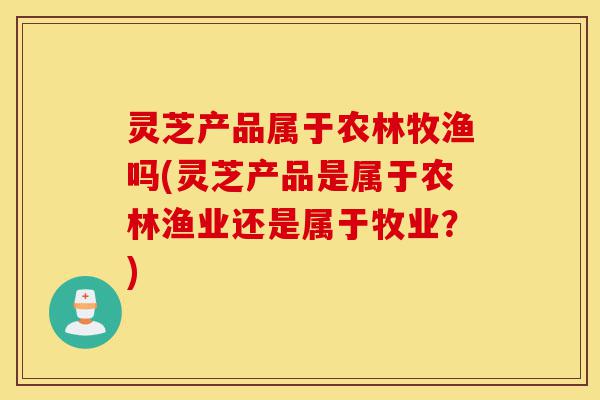 灵芝产品属于农林牧渔吗(灵芝产品是属于农林渔业还是属于牧业?)-第1张图片-灵芝之家 灵芝产品属于农林牧渔吗(灵芝产品是属于农林渔业还是属于牧业?)-第1张图片-灵芝之家