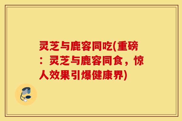 灵芝与鹿容同吃(重磅:灵芝与鹿容同食,惊人效果引爆健康界)-第1张图片-灵芝之家 灵芝与鹿容同吃(重磅:灵芝与鹿容同食,惊人效果引爆健康界)-第1张图片-灵芝之家