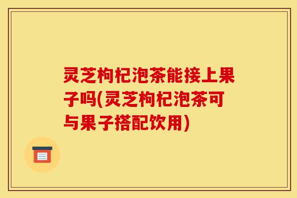 灵芝枸杞泡茶能接上果子吗(灵芝枸杞泡茶可与果子搭配饮用)-第1张图片-灵芝之家