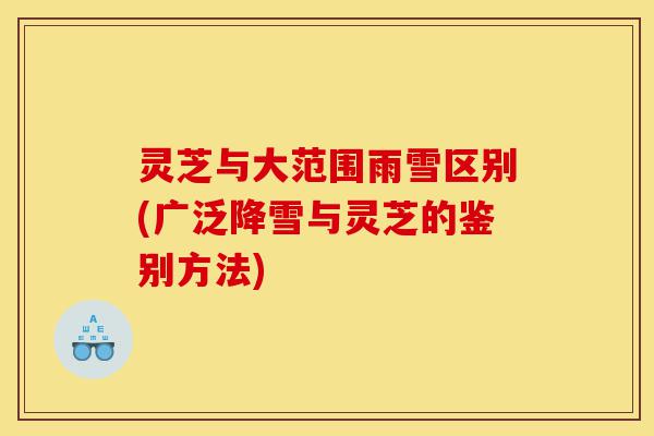 灵芝与大范围雨雪区别(广泛降雪与灵芝的鉴别方法)-第1张图片-灵芝之家 灵芝与大范围雨雪区别(广泛降雪与灵芝的鉴别方法)-第1张图片-灵芝之家