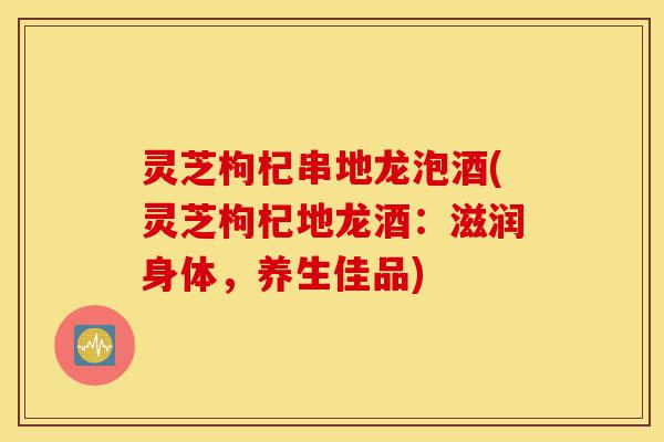 灵芝枸杞串地龙泡酒(灵芝枸杞地龙酒:滋润身体,养生佳品)-第1张图片-灵芝之家 灵芝枸杞串地龙泡酒(灵芝枸杞地龙酒:滋润身体,养生佳品)-第1张图片-灵芝之家