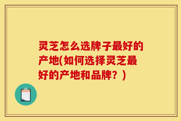 灵芝怎么选牌子最好的产地(如何选择灵芝最好的产地和品牌？)-第1张图片-灵芝之家