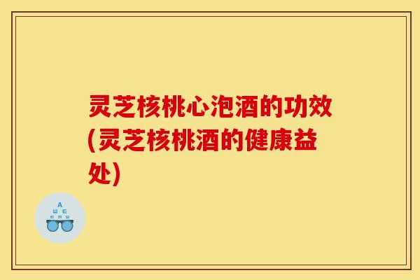灵芝核桃心泡酒的功效(灵芝核桃酒的健康益处)-第1张图片-灵芝之家 灵芝核桃心泡酒的功效(灵芝核桃酒的健康益处)-第1张图片-灵芝之家