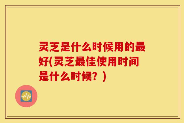 灵芝是什么时候用的最好(灵芝最佳使用时间是什么时候？)-第1张图片-灵芝之家