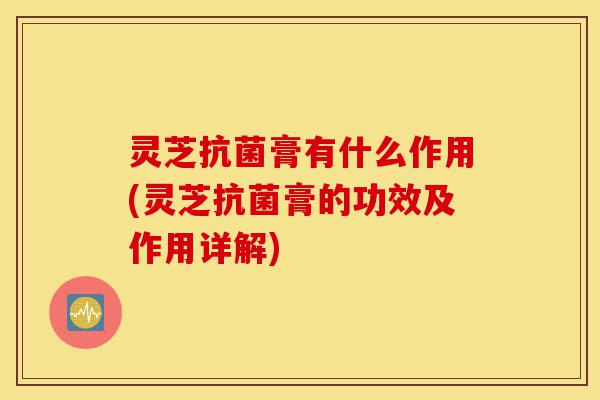 灵芝抗菌膏有什么作用(灵芝抗菌膏的功效及作用详解)-第1张图片-灵芝之家