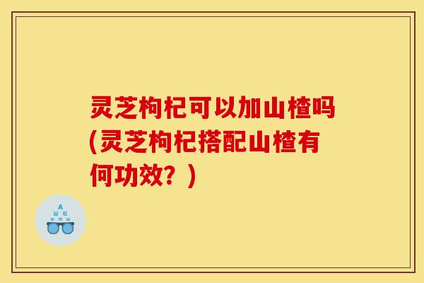 灵芝枸杞可以加山楂吗(灵芝枸杞搭配山楂有何功效?)-第1张图片-灵芝之家 灵芝枸杞可以加山楂吗(灵芝枸杞搭配山楂有何功效?)-第1张图片-灵芝之家
