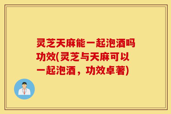 灵芝天麻能一起泡酒吗功效(灵芝与天麻可以一起泡酒,功效卓著)-第1张图片-灵芝之家 灵芝天麻能一起泡酒吗功效(灵芝与天麻可以一起泡酒,功效卓著)-第1张图片-灵芝之家