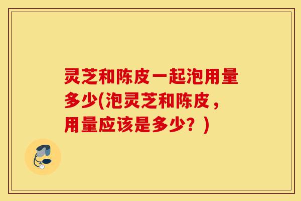 灵芝和陈皮一起泡用量多少(泡灵芝和陈皮,用量应该是多少?)-第1张图片-灵芝之家 灵芝和陈皮一起泡用量多少(泡灵芝和陈皮,用量应该是多少?)-第1张图片-灵芝之家
