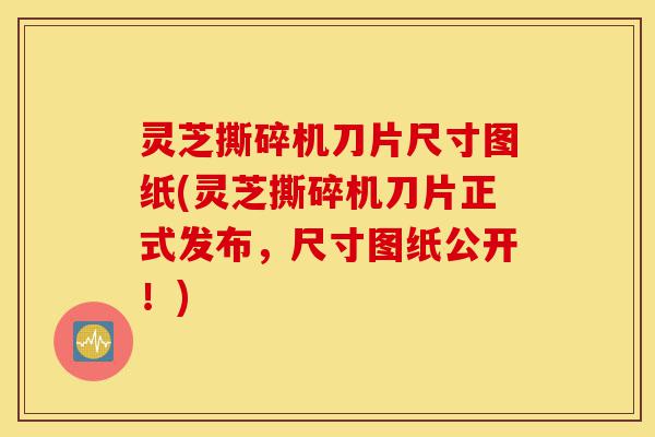灵芝撕碎机刀片尺寸图纸(灵芝撕碎机刀片正式发布,尺寸图纸公开!)-第1张图片-灵芝之家 灵芝撕碎机刀片尺寸图纸(灵芝撕碎机刀片正式发布,尺寸图纸公开!)-第1张图片-灵芝之家