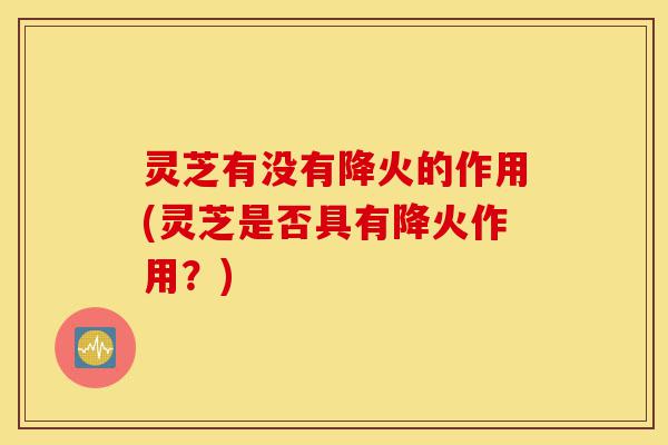 灵芝有没有降火的作用(灵芝是否具有降火作用?)-第1张图片-灵芝之家 灵芝有没有降火的作用(灵芝是否具有降火作用?)-第1张图片-灵芝之家