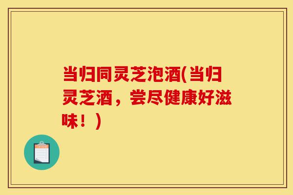 当归同灵芝泡酒(当归灵芝酒，尝尽健康好滋味！)-第1张图片-灵芝之家
