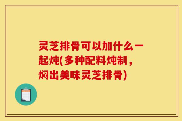 灵芝排骨可以加什么一起炖(多种配料炖制，焖出美味灵芝排骨)-第1张图片-灵芝之家