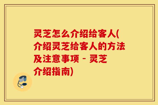 灵芝怎么介绍给客人(介绍灵芝给客人的方法及注意事项 - 灵芝介绍指南)-第1张图片-灵芝之家 灵芝怎么介绍给客人(介绍灵芝给客人的方法及注意事项 - 灵芝介绍指南)-第1张图片-灵芝之家