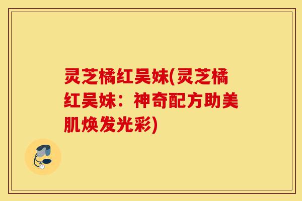 灵芝橘红吴妹(灵芝橘红吴妹:神奇配方助美肌焕发光彩)-第1张图片-灵芝之家 灵芝橘红吴妹(灵芝橘红吴妹:神奇配方助美肌焕发光彩)-第1张图片-灵芝之家