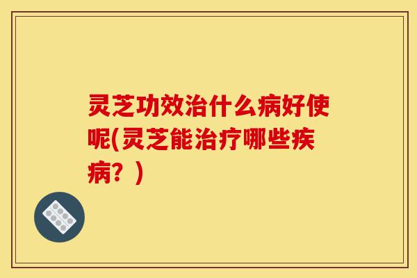 灵芝功效治什么病好使呢(灵芝能治疗哪些疾病？)-第1张图片-灵芝之家