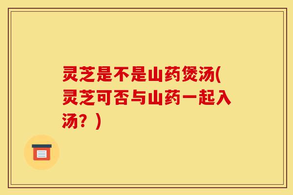 灵芝是不是山药煲汤(灵芝可否与山药一起入汤?)-第1张图片-灵芝之家 灵芝是不是山药煲汤(灵芝可否与山药一起入汤?)-第1张图片-灵芝之家