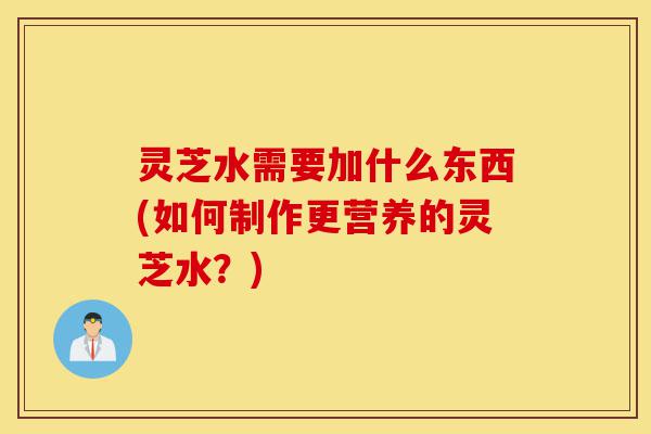 灵芝水需要加什么东西(如何制作更营养的灵芝水？)-第1张图片-灵芝之家