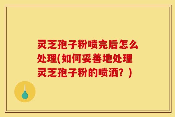 灵芝孢子粉喷完后怎么处理(如何妥善地处理灵芝孢子粉的喷洒?)-第1张图片-灵芝之家 灵芝孢子粉喷完后怎么处理(如何妥善地处理灵芝孢子粉的喷洒?)-第1张图片-灵芝之家