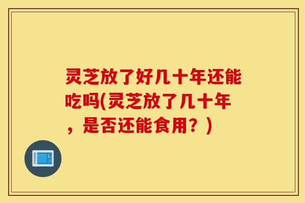 灵芝放了好几十年还能吃吗(灵芝放了几十年,是否还能食用?)-第1张图片-灵芝之家 灵芝放了好几十年还能吃吗(灵芝放了几十年,是否还能食用?)-第1张图片-灵芝之家