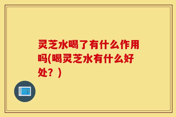灵芝水喝了有什么作用吗(喝灵芝水有什么好处?)-第1张图片-灵芝之家 灵芝水喝了有什么作用吗(喝灵芝水有什么好处?)-第1张图片-灵芝之家