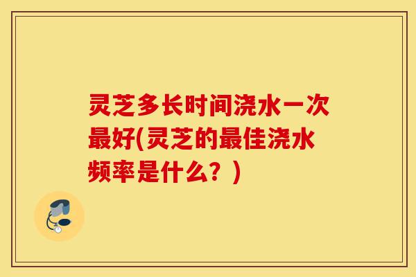 灵芝多长时间浇水一次最好(灵芝的最佳浇水频率是什么?)-第1张图片-灵芝之家 灵芝多长时间浇水一次最好(灵芝的最佳浇水频率是什么?)-第1张图片-灵芝之家