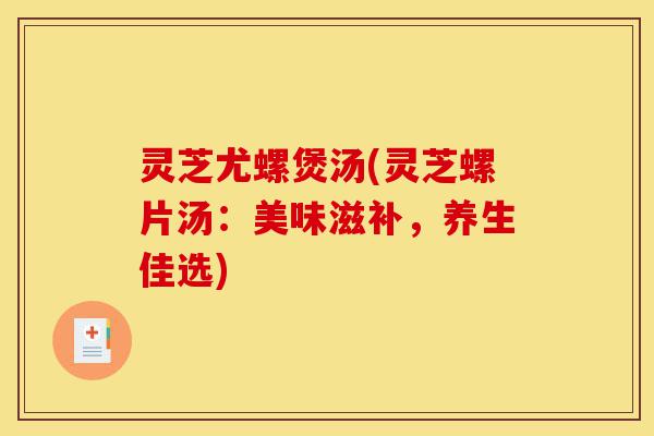 灵芝尤螺煲汤(灵芝螺片汤:美味滋补,养生佳选)-第1张图片-灵芝之家 灵芝尤螺煲汤(灵芝螺片汤:美味滋补,养生佳选)-第1张图片-灵芝之家