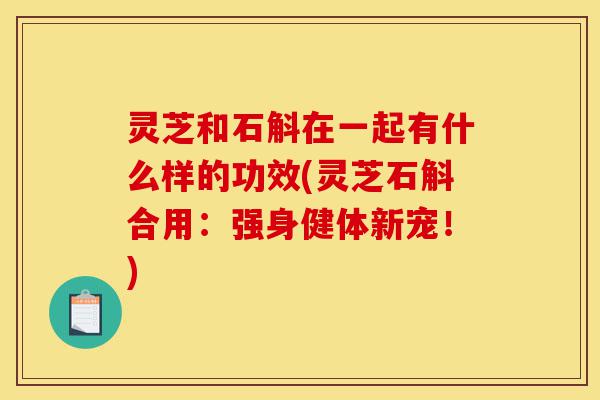 灵芝和石斛在一起有什么样的功效(灵芝石斛合用：强身健体新宠！)-第1张图片-灵芝之家
