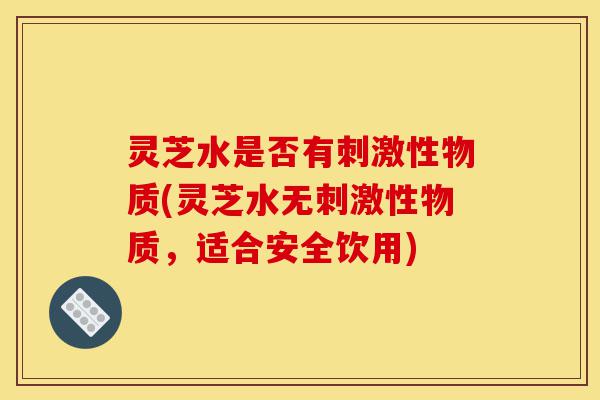 灵芝水是否有刺激性物质(灵芝水无刺激性物质,适合安全饮用)-第1张图片-灵芝之家 灵芝水是否有刺激性物质(灵芝水无刺激性物质,适合安全饮用)-第1张图片-灵芝之家