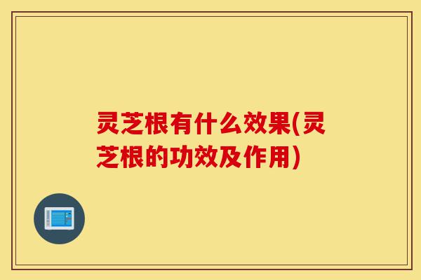 灵芝根有什么效果(灵芝根的功效及作用)-第1张图片-灵芝之家