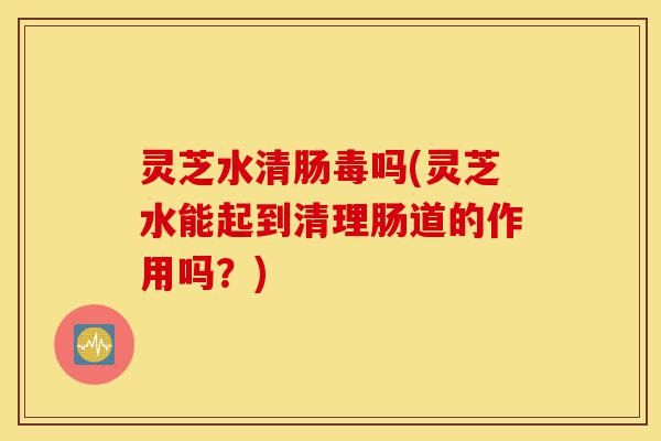 灵芝水清肠毒吗(灵芝水能起到清理肠道的作用吗?)-第1张图片-灵芝之家 灵芝水清肠毒吗(灵芝水能起到清理肠道的作用吗?)-第1张图片-灵芝之家