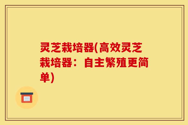 灵芝栽培器(高效灵芝栽培器:自主繁殖更简单)-第1张图片-灵芝之家 灵芝栽培器(高效灵芝栽培器:自主繁殖更简单)-第1张图片-灵芝之家
