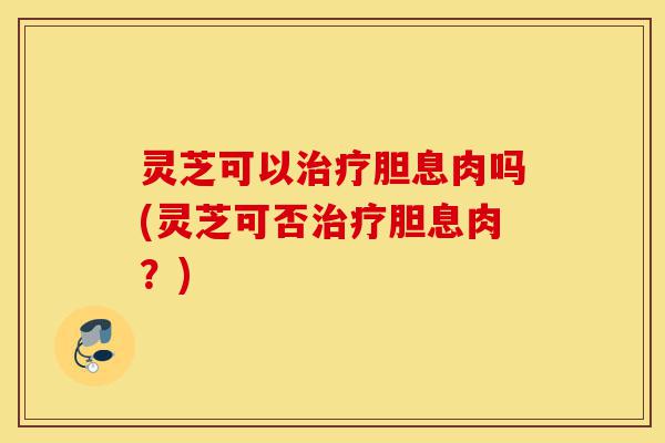 灵芝可以治疗胆息肉吗(灵芝可否治疗胆息肉?)-第1张图片-灵芝之家 灵芝可以治疗胆息肉吗(灵芝可否治疗胆息肉?)-第1张图片-灵芝之家