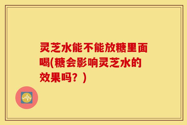 灵芝水能不能放糖里面喝(糖会影响灵芝水的效果吗?)-第1张图片-灵芝之家 灵芝水能不能放糖里面喝(糖会影响灵芝水的效果吗?)-第1张图片-灵芝之家