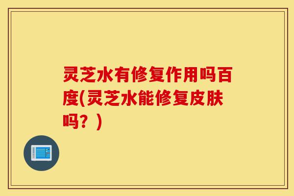 灵芝水有修复作用吗百度(灵芝水能修复皮肤吗?)-第1张图片-灵芝之家 灵芝水有修复作用吗百度(灵芝水能修复皮肤吗?)-第1张图片-灵芝之家