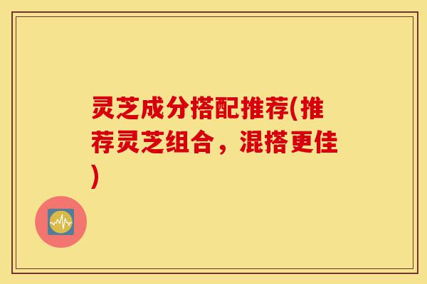 灵芝成分搭配推荐(推荐灵芝组合,混搭更佳)-第1张图片-灵芝之家 灵芝成分搭配推荐(推荐灵芝组合,混搭更佳)-第1张图片-灵芝之家