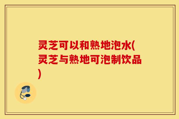 灵芝可以和熟地泡水(灵芝与熟地可泡制饮品)-第1张图片-灵芝之家 灵芝可以和熟地泡水(灵芝与熟地可泡制饮品)-第1张图片-灵芝之家