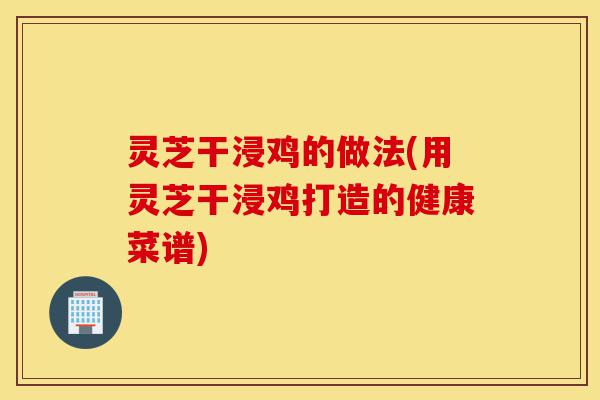 灵芝干浸鸡的做法(用灵芝干浸鸡打造的健康菜谱)-第1张图片-灵芝之家