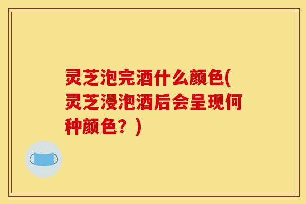 灵芝泡完酒什么颜色(灵芝浸泡酒后会呈现何种颜色？)-第1张图片-灵芝之家