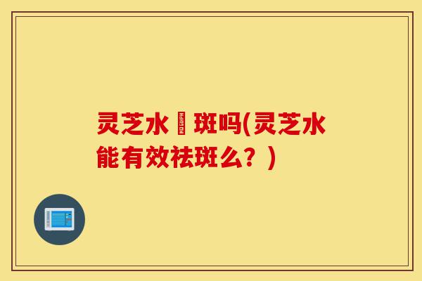 灵芝水袪斑吗(灵芝水能有效祛斑么?)-第1张图片-灵芝之家 灵芝水袪斑吗(灵芝水能有效祛斑么?)-第1张图片-灵芝之家