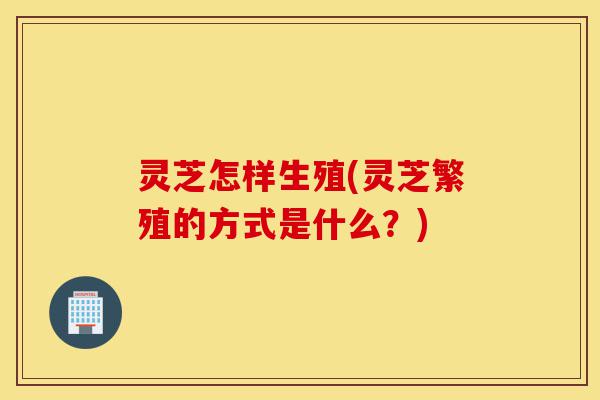 灵芝怎样生殖(灵芝繁殖的方式是什么?)-第1张图片-灵芝之家 灵芝怎样生殖(灵芝繁殖的方式是什么?)-第1张图片-灵芝之家
