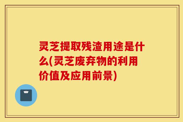 灵芝提取残渣用途是什么(灵芝废弃物的利用价值及应用前景)-第1张图片-灵芝之家
