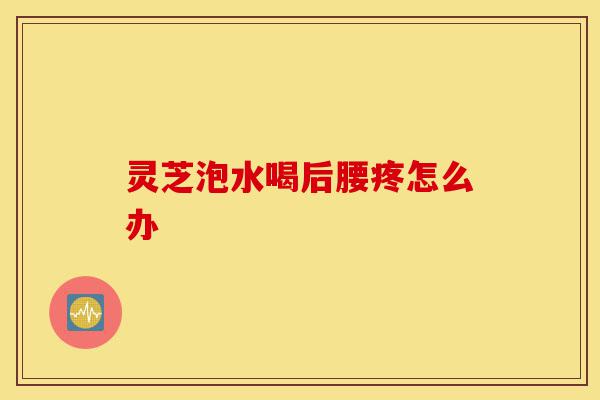 灵芝泡水喝后腰疼怎么办-第1张图片-灵芝之家 灵芝泡水喝后腰疼怎么办-第1张图片-灵芝之家