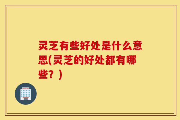 灵芝有些好处是什么意思(灵芝的好处都有哪些？)-第1张图片-灵芝之家