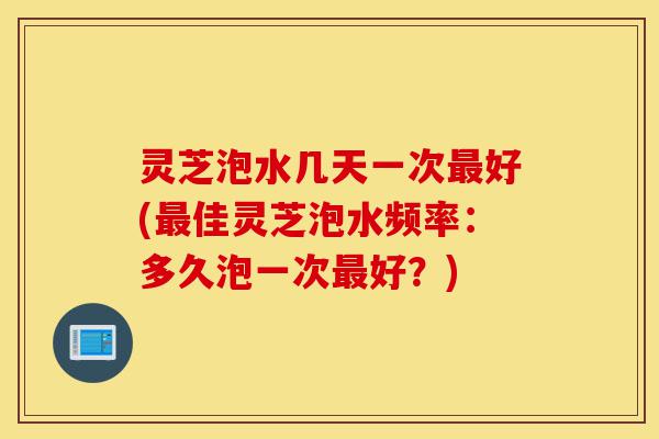 灵芝泡水几天一次最好(最佳灵芝泡水频率:多久泡一次最好?)-第1张图片-灵芝之家 灵芝泡水几天一次最好(最佳灵芝泡水频率:多久泡一次最好?)-第1张图片-灵芝之家