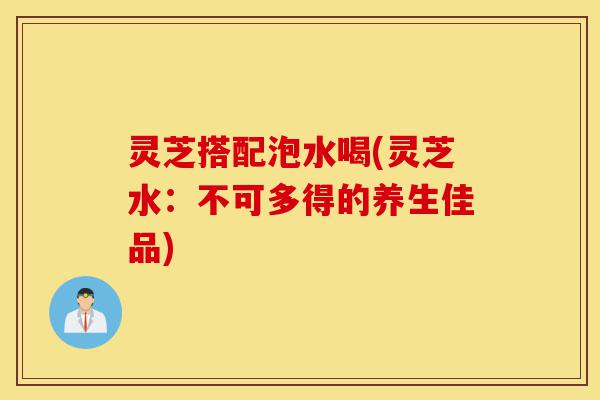 灵芝搭配泡水喝(灵芝水:不可多得的养生佳品)-第1张图片-灵芝之家 灵芝搭配泡水喝(灵芝水:不可多得的养生佳品)-第1张图片-灵芝之家
