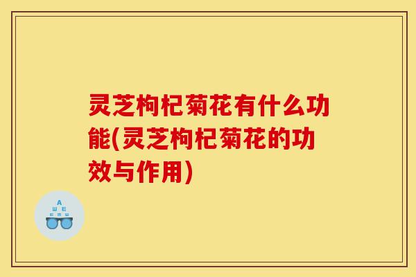 灵芝枸杞菊花有什么功能(灵芝枸杞菊花的功效与作用)-第1张图片-灵芝之家