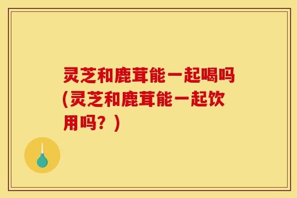 灵芝和鹿茸能一起喝吗(灵芝和鹿茸能一起饮用吗?)-第1张图片-灵芝之家 灵芝和鹿茸能一起喝吗(灵芝和鹿茸能一起饮用吗?)-第1张图片-灵芝之家