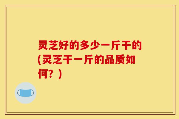 灵芝好的多少一斤干的(灵芝干一斤的品质如何?)-第1张图片-灵芝之家 灵芝好的多少一斤干的(灵芝干一斤的品质如何?)-第1张图片-灵芝之家